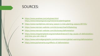 SOURCES:
 https://www.savatree.com/whytrees.html
https://www.treesaregood.org/treeowner/plantingatree
 https://www.manilatimes.net/rainy-season-is-tree-planting-season/287191/
 https://www.merriam-webster.com/dictionary/tree%20planting
 https://www.merriam-webster.com/dictionary/deforestation
 https://www.onegreenplanet.org/animalsandnature/5-big-causes-of-deforestation-
and-how-you-can-stop-it/
 https://www.nationalgeographic.com/environment/global-warming/deforestation/
 https://www.pachamama.org/effects-of-deforestation
 
