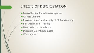 EFFECTS OF DEFORESTATION
 Loss of habitat for millions of species.
 Climate Change.
 Increased speed and severity of Global Warming.
 Soil Erosion and Flooding
 Destruction of Homelands
 Increased Greenhouse Gases
 Water Cycle
 