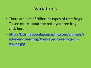 Variations
• There are lots of different types of tree frogs.
To see more about the red-eyed tree frog,
click here:
• http://kids.nationalgeographic.com/animals/r
ed-eyed-tree-frog/#red-eyed-tree-frog-on-
leaves.jpg