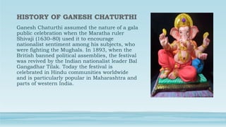 Ganesh Chaturthi assumed the nature of a gala
public celebration when the Maratha ruler
Shivaji (1630–80) used it to encourage
nationalist sentiment among his subjects, who
were fighting the Mughals. In 1893, when the
British banned political assemblies, the festival
was revived by the Indian nationalist leader Bal
Gangadhar Tilak. Today the festival is
celebrated in Hindu communities worldwide
and is particularly popular in Maharashtra and
parts of western India.
 
