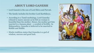 • Lord Ganesh is the son of Lord Shiva and Parvati.
• The family includes his brother Lord Karthikeya.
• According to a Tamil mythology, Lord Ganesha
refused to marry anyone as he felt no woman is
beautiful than his mother. Hence, his mother got him
married to a banana plant – a symbol of fertility. In
Maharashtra, Ganesha is believed to be married to
Riddhi and Siddhi.
• Hindu tradition states that Ganesha is a god of
wisdom, success and good luck.
 