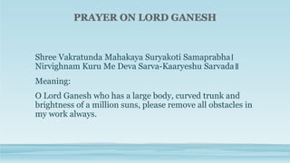 Shree Vakratunda Mahakaya Suryakoti Samaprabha।
Nirvighnam Kuru Me Deva Sarva-Kaaryeshu Sarvada॥
Meaning:
O Lord Ganesh who has a large body, curved trunk and
brightness of a million suns, please remove all obstacles in
my work always.
 
