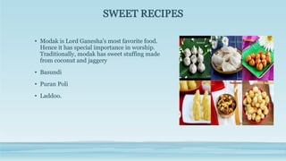 SWEET RECIPES
• Modak is Lord Ganesha's most favorite food.
Hence it has special importance in worship.
Traditionally, modak has sweet stuffing made
from coconut and jaggery
• Basundi
• Puran Poli
• Laddoo.
 