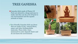 TREE GANESHA
Ganesha idols made of Plaster Of
Paris are attractive, cheap and easy to
make, but they can do a lot of harm to
our environment and the aquatic
animals at large .
Eco-friendly Ganesha idols are those
that are made of clay, natural fibres,
paper and other biodegradable
materials. These idols, when
immersed in water degrade faster and
do not harm the environment
 