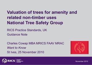 Valuation of trees for amenity and
related non-timber uses
National Tree Safety Group
RICS Practice Standards, UK
Guidance Note
Charles Cowap MBA MRICS FAAV MRAC
Want to Know
St Ives, 25 November 2010
November 2010
 