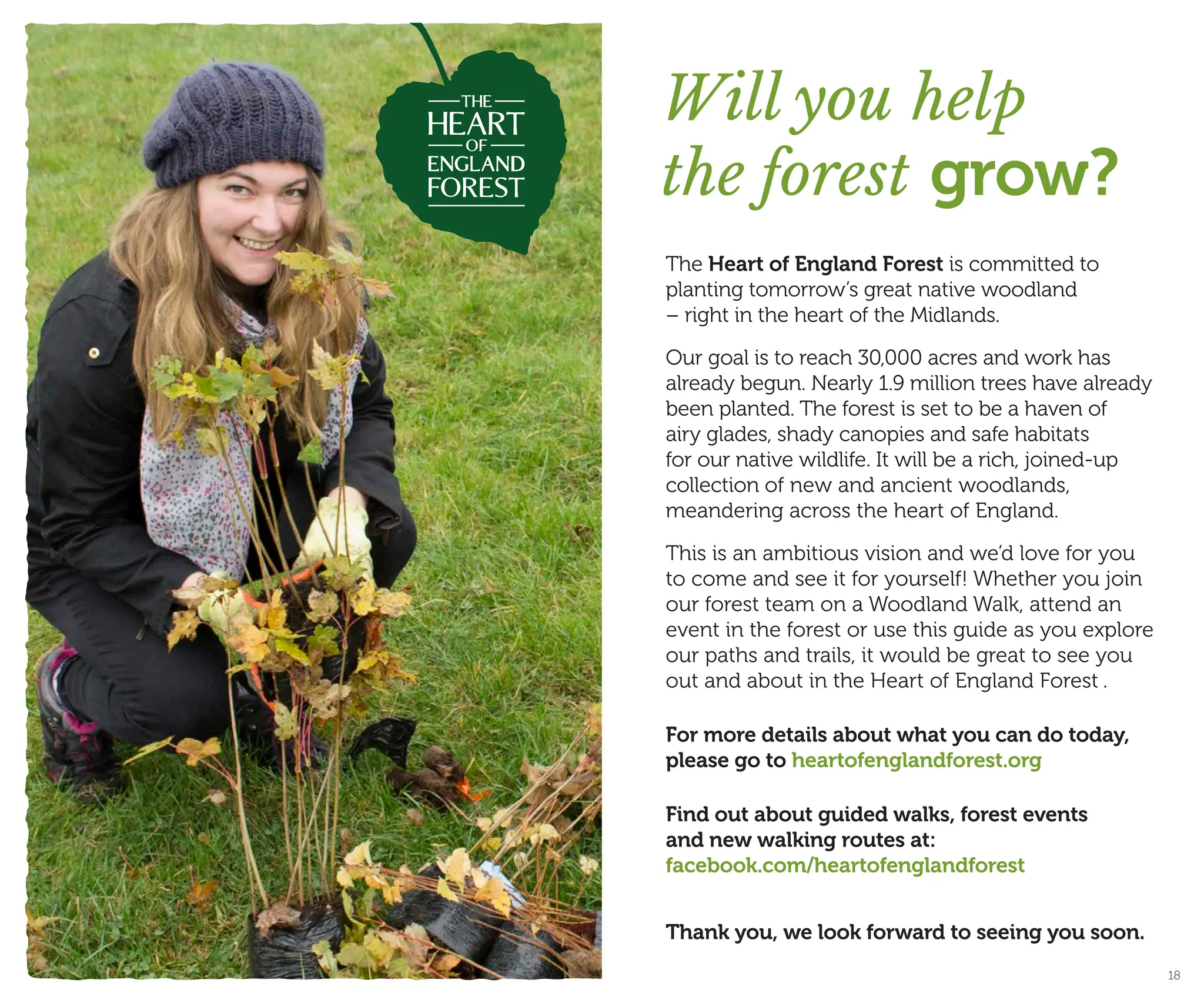 The Heart of England Forest is committed to
planting tomorrow’s great native woodland
– right in the heart of the Midlands.
Our goal is to reach 30,000 acres and work has
already begun. Nearly 1.9 million trees have already
been planted. The forest is set to be a haven of
airy glades, shady canopies and safe habitats
for our native wildlife. It will be a rich, joined-up
collection of new and ancient woodlands,
meandering across the heart of England.
This is an ambitious vision and we’d love for you
to come and see it for yourself! Whether you join
our forest team on a Woodland Walk, attend an
event in the forest or use this guide as you explore
our paths and trails, it would be great to see you
out and about in the Heart of England Forest .
For more details about what you can do today,
please go to heartofenglandforest.org
Find out about guided walks, forest events
and new walking routes at:
facebook.com/heartofenglandforest
Thank you, we look forward to seeing you soon.
Will you help
the forest grow?
18
 
