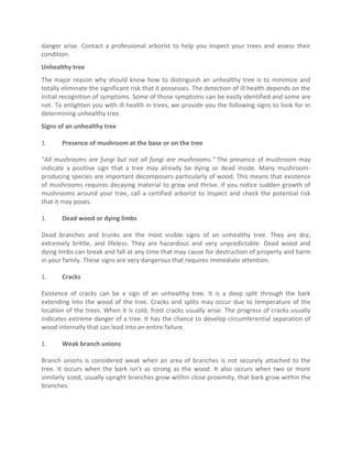 danger arise. Contact a professional arborist to help you inspect your trees and assess their
condition.
Unhealthy tree
The major reason why should know how to distinguish an unhealthy tree is to minimize and
totally eliminate the significant risk that it possesses. The detection of ill health depends on the
initial recognition of symptoms. Some of those symptoms can be easily identified and some are
not. To enlighten you with ill health in trees, we provide you the following signs to look for in
determining unhealthy tree.
Signs of an unhealthy tree
1. Presence of mushroom at the base or on the tree
“All mushrooms are fungi but not all fungi are mushrooms.” The presence of mushroom may
indicate a positive sign that a tree may already be dying or dead inside. Many mushroom-
producing species are important decomposers particularly of wood. This means that existence
of mushrooms requires decaying material to grow and thrive. If you notice sudden growth of
mushrooms around your tree, call a certified arborist to inspect and check the potential risk
that it may poses.
1. Dead wood or dying limbs
Dead branches and trunks are the most visible signs of an unhealthy tree. They are dry,
extremely brittle, and lifeless. They are hazardous and very unpredictable. Dead wood and
dying limbs can break and fall at any time that may cause for destruction of property and harm
in your family. These signs are very dangerous that requires immediate attention.
1. Cracks
Existence of cracks can be a sign of an unhealthy tree. It is a deep split through the bark
extending into the wood of the tree. Cracks and splits may occur due to temperature of the
location of the trees. When it is cold, frost cracks usually arise. The progress of cracks usually
indicates extreme danger of a tree. It has the chance to develop circumferential separation of
wood internally that can lead into an entire failure.
1. Weak branch unions
Branch unions is considered weak when an area of branches is not securely attached to the
tree. It occurs when the bark isn’t as strong as the wood. It also occurs when two or more
similarly sized, usually upright branches grow within close proximity, that bark grow within the
branches.
 