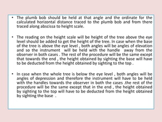 • The plumb bob should be held at that angle and the ordinate for the
calculated horizontal distance traced to the plumb bob and from there
traced along abscissa to height scale.
• The reading on the height scale will be height of the tree above the eye
level should be added to get the height of the tree. In case when the base
of the tree is above the eye level , both angles will be angles of elevation
and so the instrument will be held with the handle away from the
observer in both cases . The rest of the procedure will be the same except
that towards the end , the height obtained by sighting the base will have
to be deducted from the height obtained by sighting to the top .
• In case when the whole tree is below the eye level , both angles will be
angles of depression and therefore the instrument will have to be held
with the handles towards the observer in both the cases .the rest of the
procedure will be the same except that in the end , the height obtained
by sighting to the top will have to be deducted from the height obtained
by sighting the base .
 