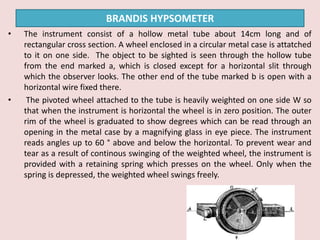 • The instrument consist of a hollow metal tube about 14cm long and of
rectangular cross section. A wheel enclosed in a circular metal case is attatched
to it on one side. The object to be sighted is seen through the hollow tube
from the end marked a, which is closed except for a horizontal slit through
which the observer looks. The other end of the tube marked b is open with a
horizontal wire fixed there.
• The pivoted wheel attached to the tube is heavily weighted on one side W so
that when the instrument is horizontal the wheel is in zero position. The outer
rim of the wheel is graduated to show degrees which can be read through an
opening in the metal case by a magnifying glass in eye piece. The instrument
reads angles up to 60 ° above and below the horizontal. To prevent wear and
tear as a result of continous swinging of the weighted wheel, the instrument is
provided with a retaining spring which presses on the wheel. Only when the
spring is depressed, the weighted wheel swings freely.
BRANDIS HYPSOMETER
 