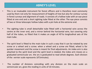 • This is an invaluable instrument for forest officers and is therefore most commonly
used by them not only for measurement of heights of tree but also for contour survey
in forest surveys and alignment of roads. it consists of a hallow tube with an eye piece
fitted at one end and a short sighting tube fitted at the other. The eye piece consists
of two or three telescopic hollow tubes with a pin hole at the extreme end.
• The sighting tube is small detachable tube fitted with a horizontal wire across the
centre at the inner end, and a mirror behind the horizontal wire, but covering only
half of the tubes, so fitted that it makes an angle of 45°to longitudinal axis of the
main tube.
• The spirit level is fitted to the main tube in such a way that it can be rotated by one
screw or a wheel and a screw. when a wheel and a screw are fitted, wheel is for
quicker movement and the screw is meant for final adjustments. An index arm is also
attached to the spirit level and the spirit level is rotated, the index arm moves on a
graduated semicircular arc. the arc is graduated to read whole degrees. Each division
of the vernier scale represents 10°(minutes).
• The number of divisions coinciding with any division on the main scale on
semicircular arc, gives the reading in units of 10 minutes.
ABNEY’S LEVEL
 