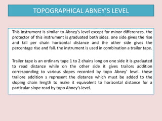 This instrument is similar to Abney’s level except for minor differences. the
protector of this instrument is graduated both sides. one side gives the rise
and fall per chain horizontal distance and the other side gives the
percentage rise and fall. the instrument is used in combination a trailor tape.
Trailer tape is an ordinary tape 1 to 2 chains long on one side it is graduated
to read distance while on the other side it gives trailors addition
corresponding to various slopes recorded by topo Abney’ level. these
trailore addition s represent the distance which must be added to the
sloping chain length to make it equivalent to horizontal distance for a
particular slope read by topo Abney’s level.
TOPOGRAPHICAL ABNEY’S LEVEL
 