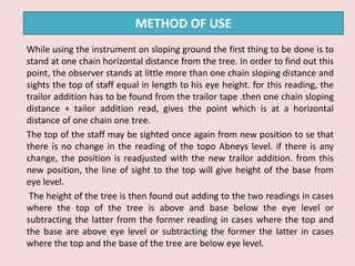While using the instrument on sloping ground the first thing to be done is to
stand at one chain horizontal distance from the tree. In order to find out this
point, the observer stands at little more than one chain sloping distance and
sights the top of staff equal in length to his eye height. for this reading, the
trailor addition has to be found from the trailor tape .then one chain sloping
distance + tailor addition read, gives the point which is at a horizontal
distance of one chain one tree.
The top of the staff may be sighted once again from new position to se that
there is no change in the reading of the topo Abneys level. if there is any
change, the position is readjusted with the new trailor addition. from this
new position, the line of sight to the top will give height of the base from
eye level.
The height of the tree is then found out adding to the two readings in cases
where the top of the tree is above and base below the eye level or
subtracting the latter from the former reading in cases where the top and
the base are above eye level or subtracting the former the latter in cases
where the top and the base of the tree are below eye level.
METHOD OF USE
 