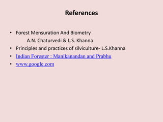 References
• Forest Mensuration And Biometry
A.N. Chaturvedi & L.S. Khanna
• Principles and practices of silviculture- L.S.Khanna
• Indian Forester : Manikanandan and Prabhu
• www.google.com
 