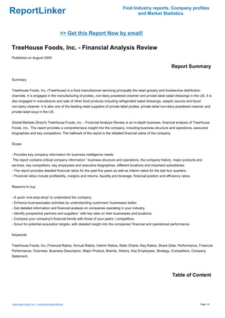 Find Industry reports, Company profiles
ReportLinker                                                                          and Market Statistics



                                              >> Get this Report Now by email!

TreeHouse Foods, Inc. - Financial Analysis Review
Published on August 2009

                                                                                                                  Report Summary

Summary


TreeHouse Foods, Inc. (TreeHouse) is a food manufacturer servicing principally the retail grocery and foodservice distribution
channels. It is engaged in the manufacturing of pickles, non-dairy powdered creamer and private label salad dressings in the US. It is
also engaged in manufacture and sale of other food products including refrigerated salad dressings, aseptic sauces and liquid
non-dairy creamer. It is also one of the leading retail suppliers of private label pickles, private label non-dairy powdered creamer and
private label soup in the US.


Global Markets Direct's TreeHouse Foods, Inc. - Financial Analysis Review is an in-depth business, financial analysis of TreeHouse
Foods, Inc.. The report provides a comprehensive insight into the company, including business structure and operations, executive
biographies and key competitors. The hallmark of the report is the detailed financial ratios of the company


Scope


- Provides key company information for business intelligence needs
The report contains critical company information ' business structure and operations, the company history, major products and
services, key competitors, key employees and executive biographies, different locations and important subsidiaries.
- The report provides detailed financial ratios for the past five years as well as interim ratios for the last four quarters.
- Financial ratios include profitability, margins and returns, liquidity and leverage, financial position and efficiency ratios.


Reasons to buy


- A quick 'one-stop-shop' to understand the company.
- Enhance business/sales activities by understanding customers' businesses better.
- Get detailed information and financial analysis on companies operating in your industry.
- Identify prospective partners and suppliers ' with key data on their businesses and locations.
- Compare your company's financial trends with those of your peers / competitors.
- Scout for potential acquisition targets, with detailed insight into the companies' financial and operational performance.


Keywords


TreeHouse Foods, Inc.,Financial Ratios, Annual Ratios, Interim Ratios, Ratio Charts, Key Ratios, Share Data, Performance, Financial
Performance, Overview, Business Description, Major Product, Brands, History, Key Employees, Strategy, Competitors, Company
Statement,




                                                                                                                  Table of Content




TreeHouse Foods, Inc. - Financial Analysis Review                                                                                  Page 1/4
 