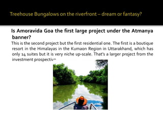Is Amoravida Goa the first large project under the Atmanya
banner?
This is the second project but the first residential one. The first is a boutique
resort in the Himalayas in the Kumaon Region in Uttarakhand, which has
only 14 suites but it is very niche up-scale. That’s a larger project from the
investment prospective.
 