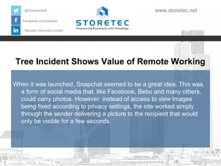 @StoretecHull

www.storetec.net

Facebook.com/storetec
Storetec Services Limited

Tree Incident Shows Value of Remote Working
When it was launched, Snapchat seemed to be a great idea: This was
a form of social media that, like Facebook, Bebo and many others,
could carry photos. However, instead of access to view images
being fixed according to privacy settings, the site worked simply
through the sender delivering a picture to the recipient that would
only be visible for a few seconds.

 