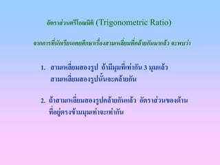 อัตราสวนตรีโกณมิติ (Trigonometric Ratio)

จากการทีนักเรียนเคยศึกษาเรื่องสามเหลียมที่คลายกันมาแลว จะพบวา
        ่                            ่

   1. สามเหลียมสองรูป ถามีมมทีเ่ ทากัน 3 มุมแลว
              ่              ุ
      สามเหลี่ยมสองรูปนั้นจะคลายกัน

   2. ถาสามเหลี่ยมสองรูปคลายกันแลว อัตราสวนของดาน
      ทีอยูตรงขามมุมเทาจะเทากัน
        ่ 
 