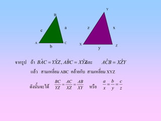 Y
                          B


                              a       z              x
              c

          A                   C   X
                      b                                  Z
                                             y


จากรูป ถา BAC = YXZ , ABC = XYZ
            ˆ        ˆ    ˆ       ˆ และ     ACB = XZY
                                               ˆ   ˆ

       แลว สามเหลี่ยม ABC คลายกับ สามเหลี่ยม XYZ
                          BC AC AB               a b c
                            =  =                  = =
       ดังนั้นจะได       YZ XZ XY    หรือ       x y z
 