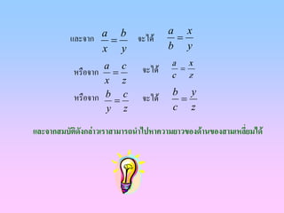 a x
          และจาก a = b       จะได     =
                 x y                  b y
                   a c                a x
           หรือจาก =          จะได    =
                                      c z
                   x z
                                      b y
           หรือจาก b = c      จะได    =
                   y z                c z

และจากสมบัติดงกลาวเราสามารถนําไปหาความยาวของดานของสามเหลียมได
             ั                                             ่
 