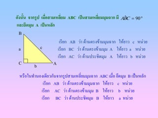 ดังนั้น จากรูป เมือสามเหลียม ABC เปนสามเหลียมมุมฉาก มี ABC
                  ่       ่                 ่            ˆ     = 90 °
และยึดมุม A เปนหลัก
 B
                        เรียก AB วา ดานตรงขามมุมฉาก ใหยาว c หนวย
 a           c         เรียก BC วา ดานตรงขามมุม A ใหยาว a หนวย
                       เรียก AC วา ดานประชิดมุม A ใหยาว b หนวย
 C                 A
         b

 หรือในทํานองเดียวกันจากรูปสามเหลี่ยมมุมฉาก ABC เมื่อ ยึดมุม B เปนหลัก
             เรียก AB วา ดานตรงขามมุมฉาก ใหยาว c หนวย
            เรียก AC วา ดานตรงขามมุม B ใหยาว b หนวย
            เรียก BC วา ดานประชิดมุม B ใหยาว a หนวย
 
