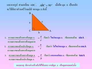 และจากรูป สามเหลี่ยม ABC , ABC = 90 ° เมื่อยึด มุม A เปนหลัก
                                  ˆ
  จะไดอตราสวนตรีโกณมิติ ของมุม A ดังนี้
        ั
                         B


                         a                 c


                         C                        A
                                   b
1. ความยาวของดานตรงขามมุม A = a เรียกวา ไซนของมุม A เขียนแทนดวย            sinA
                                c
   ความยาวของดานตรงขามมุมฉาก
                                               เรียกวา โคไซนของมุม A เขียนแทนดวย cosA
                                       b
2. ความยาวของดานประชิดมุม A       =
                                       c
   ความยาวของดานตรงขามมุมฉาก
3. ความยาวของดานตรงขามมุม A = a เรียกวา แทนเจนตของ A เขียนแทนดวย           tanA
   ความยาวของดานประชิดมุม A    b

           หมายเหตุ อัตราสวนขางตนใชไดเฉพาะ กรณีมุม A เปนมุมแหลมเทานั้น
 