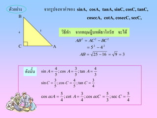 ตัวอยาง                จากรูปจงหาคาของ sinA, cosA, tanA, sinC, cosC, tanC,
     B                                       cosecA, cotA, cosecC, secC,

     4              5           วิธีทํา จากทฤษฎีบทพิธาโกรัส จะได
                                       AB 2 = AC 2 − BC 2
     C                      A                = 52 − 42
                                         AB = 25 − 16 = 9 = 3


                           4          3           4
           ดังนัน
                ้   sin A = ; cos A = ; tan A =
                           5          5           3
                           3         4          3
                    sin C = ; cos C = ; tan C =
                           5         5          4
                                5          3           5          5
                    cos ecA =     ; cot A = ; cos ecC = ; sec C =
                                4          4           3          4
 