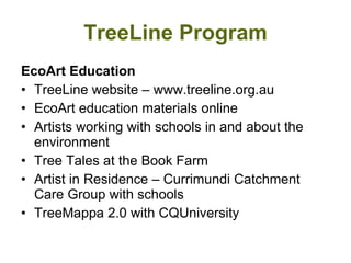 TreeLine Program EcoArt Education TreeLine website – www.treeline.org.au EcoArt education materials online  Artists working with schools in and about the environment  Tree Tales at the Book Farm Artist in Residence – Currimundi Catchment Care Group with schools TreeMappa 2.0 with CQUniversity 