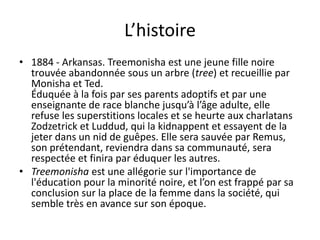 L’histoire1884 - Arkansas. Treemonisha est une jeune fille noire trouvée abandonnée sous un arbre (tree) et recueillie par Monisha et Ted. Éduquée à la fois par ses parents adoptifs et par une enseignante de race blanche jusqu’à l’âge adulte, elle refuse les superstitions locales et se heurte aux charlatans Zodzetrick et Luddud, qui la kidnappent et essayent de la jeter dans un nid de guêpes. Elle sera sauvée par Remus, son prétendant, reviendra dans sa communauté, sera respectée et finira par éduquer les autres. Treemonisha est une allégorie sur l'importance de l'éducation pour la minorité noire, et l’on est frappé par sa conclusion sur la place de la femme dans la société, qui semble très en avance sur son époque.