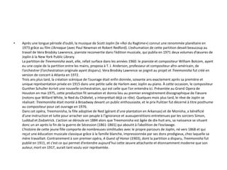 Après une longue période d’oubli, la musique de Scott Joplin (le «Roi du Ragtime») connut une renommée planétaire en 1973 grâce au film L’Arnaque (avec Paul Newman et Robert Redford). L’exhumation de cette partition devait beaucoup au travail de Vera Brodsky Lawrence, pianiste reconvertie dans l’édition musicale, qui publia en 1971 deux volumes d’œuvres de Joplin à la New York Public Library.La partition de Treemonisha avait, elle, refait surface dans les années 1960: le pianiste et compositeur William Bolcom, ayant eu une copie de la partition entre les mains, proposa à T. J. Anderson, professeur et compositeur afro-américain, de l’orchestrer (l’orchestration originale ayant disparu). Vera Brodsky Lawrence se joignit au projet et Treemonisha fut créé en version de concert à Atlanta en 1972.Trois ans plus tard, la création scénique de l’ouvrage était enfin donnée, soixante ans exactement après sa première et unique représentation privée en 1915 dans une petite salle de Harlem avec Joplin au piano. À cette occasion, le compositeur Gunther Schuller écrivit une nouvelle orchestration, qui est celle que l’on entendra ici. Présentée au Grand Opera de Houston en mai 1975, cette production fit sensation et donna lieu au premier enregistrement discographique de l’œuvre (notons que Willard White, le Ned du Châtelet, y interprétait déjà ce rôle). Quelques mois plus tard, le rêve de Joplin se réalisait: Treemonisha était monté à Broadway devant un public enthousiaste, et le prix Pulitzer fut décerné à titre posthume au compositeur pour cet ouvrage en 1976.Dans cet opéra, Treemonisha, la fille adoptive de Ned (gérant d’une plantation en Arkansas) et de Monisha, a bénéficié d’une instruction et lutte pour arracher son peuple à l’ignorance et auxsuperstitions entretenues par les sorciers Simon, Luddud et Zodzetrick. L’action se déroule en 1884 alors que Treemonisha est âgée de dix-huit ans, sa naissance se situant donc un an après la fin de la guerre de Sécession (1861-1865) qui aboutit à l’abolition de l’esclavage.L’histoire de cette jeune fille comporte de nombreuses similitudes avec le propre parcours de Joplin, né vers 1868 et qui reçut une éducation musicale classique grâce à la famille blanche, impressionnée par ses dons prodigieux, chez laquelle sa mère travaillait. Contrairement à son premier opéra, A Guest of Honor (1903), dont la partition a disparu, Treemonisha fut publié en 1911, et c’est ce qui permet d’entendre aujourd’hui cette œuvre attachante et étonnamment moderne que son auteur, mort en 1917, aurait tant voulu voir représentée.