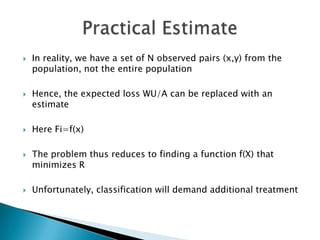    In reality, we have a set of N observed pairs (x,y) from the
    population, not the entire population

   Hence, the expected loss WU/A can be replaced with an
    estimate

   Here Fi=f(x)

   The problem thus reduces to finding a function f(X) that
    minimizes R

   Unfortunately, classification will demand additional treatment
 