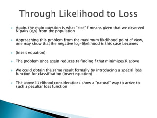    Again, the main question is what “nice” f means given that we observed
    N pairs (x,y) from the population

   Approaching this problem from the maximum likelihood point of view,
    one may show that the negative log-likelihood in this case becomes

   (insert equation)

   The problem once again reduces to finding f that minimizes R above

   We could obtain the same result formally by introducing a special loss
    function for classification (insert equation)

   The above likelihood considerations show a “natural” way to arrive to
    such a peculiar loss function
 