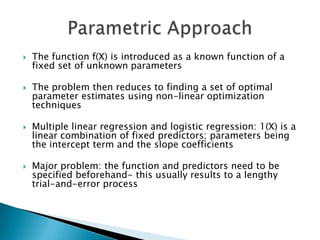    The function f(X) is introduced as a known function of a
    fixed set of unknown parameters

   The problem then reduces to finding a set of optimal
    parameter estimates using non-linear optimization
    techniques

   Multiple linear regression and logistic regression: 1(X) is a
    linear combination of fixed predictors; parameters being
    the intercept term and the slope coefficients

   Major problem: the function and predictors need to be
    specified beforehand- this usually results to a lengthy
    trial-and-error process
 