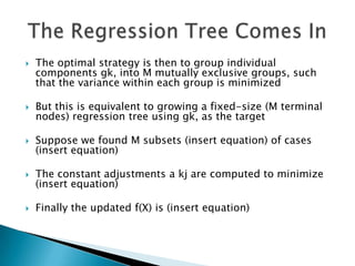    The optimal strategy is then to group individual
    components gk, into M mutually exclusive groups, such
    that the variance within each group is minimized

   But this is equivalent to growing a fixed-size (M terminal
    nodes) regression tree using gk, as the target

   Suppose we found M subsets (insert equation) of cases
    (insert equation)

   The constant adjustments a kj are computed to minimize
    (insert equation)

   Finally the updated f(X) is (insert equation)
 
