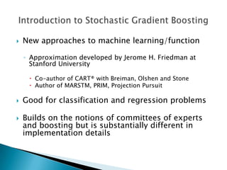    New approaches to machine learning/function

    ◦ Approximation developed by Jerome H. Friedman at
      Stanford University

      Co-author of CART® with Breiman, Olshen and Stone
      Author of MARSTM, PRIM, Projection Pursuit

   Good for classification and regression problems

   Builds on the notions of committees of experts
    and boosting but is substantially different in
    implementation details
 