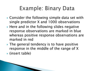    Consider the following simple data set with
    single predictor X and 1000 observations
   Here and in the following slides negative
    response observations are marked in blue
    whereas positive response observations are
    marked in red
   The general tendency is to have positive
    response in the middle of the range of X
   (insert table)
 