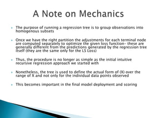   The purpose of running a regression tree is to group observations into
    homogenous subsets

   Once we have the right partition the adjustments for each terminal node
    are computed separately to optimize the given loss function- these are
    generally different from the predictions generated by the regression tree
    itself (they are the same only for the LS Loss)

   Thus, the procedure is no longer as simple as the initial intuitive
    recursive regression approach we started with

   Nonetheless, the tree is used to define the actual form of (X) over the
    range of X and not only for the individual data points observed

   This becomes important in the final model deployment and scoring
 