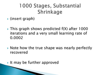    (insert graph)

   This graph shows predicted f(X) after 1000
    iterations and a very small learning rate of
    0.0002

   Note how the true shape was nearly perfectly
    recovered

   It may be further approved
 