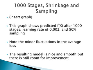    (insert graph)

   This graph shows predicted f(X) after 1000
    stages, learning rate of 0.002, and 50%
    sampling

   Note the minor fluctuations in the average
    loss

   The resulting model is nice and smooth but
    there is still room for improvement
 