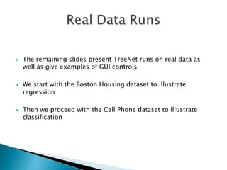    The remaining slides present TreeNet runs on real data as
    well as give examples of GUI controls

   We start with the Boston Housing dataset to illustrate
    regression

   Then we proceed with the Cell Phone dataset to illustrate
    classification
 