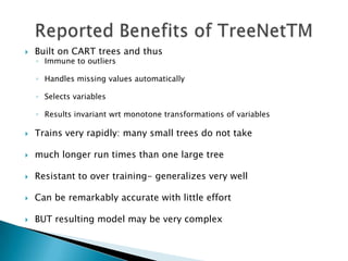    Built on CART trees and thus
    ◦ Immune to outliers

    ◦ Handles missing values automatically

    ◦ Selects variables

    ◦ Results invariant wrt monotone transformations of variables

   Trains very rapidly: many small trees do not take

   much longer run times than one large tree

   Resistant to over training- generalizes very well

   Can be remarkably accurate with little effort

   BUT resulting model may be very complex
 