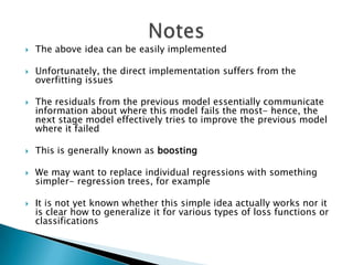    The above idea can be easily implemented

   Unfortunately, the direct implementation suffers from the
    overfitting issues

   The residuals from the previous model essentially communicate
    information about where this model fails the most- hence, the
    next stage model effectively tries to improve the previous model
    where it failed

   This is generally known as boosting

   We may want to replace individual regressions with something
    simpler- regression trees, for example

   It is not yet known whether this simple idea actually works nor it
    is clear how to generalize it for various types of loss functions or
    classifications
 