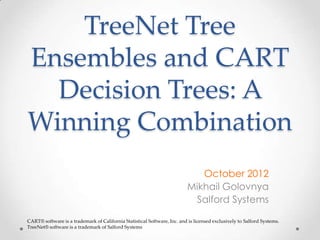 TreeNet Tree
Ensembles and CART
  Decision Trees: A
Winning Combination
                                                                             October 2012
                                                                          Mikhail Golovnya
                                                                           Salford Systems

CART® software is a trademark of California Statistical Software, Inc. and is licensed exclusively to Salford Systems.
TreeNet® software is a trademark of Salford Systems
 