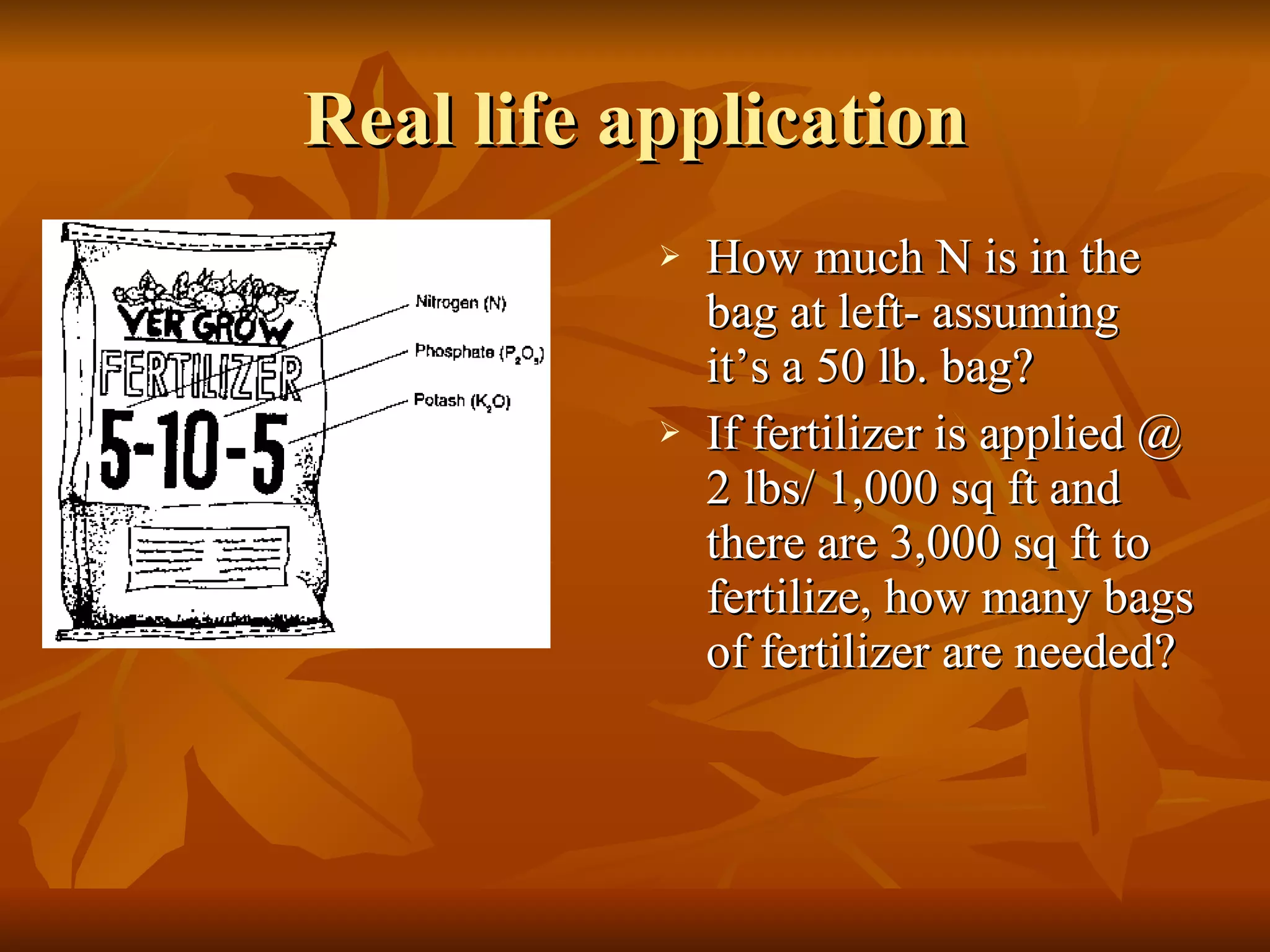 Real life application How much N is in the bag at left- assuming it’s a 50 lb. bag? If fertilizer is applied @ 2 lbs/ 1,000 sq ft and there are 3,000 sq ft to fertilize, how many bags of fertilizer are needed? 