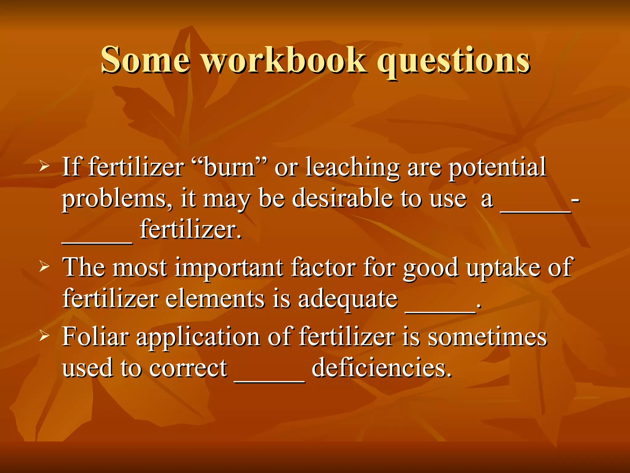 Some workbook questions If fertilizer “burn” or leaching are potential problems, it may be desirable to use  a _____-_____ fertilizer. The most important factor for good uptake of fertilizer elements is adequate _____. Foliar application of fertilizer is sometimes used to correct _____ deficiencies. 