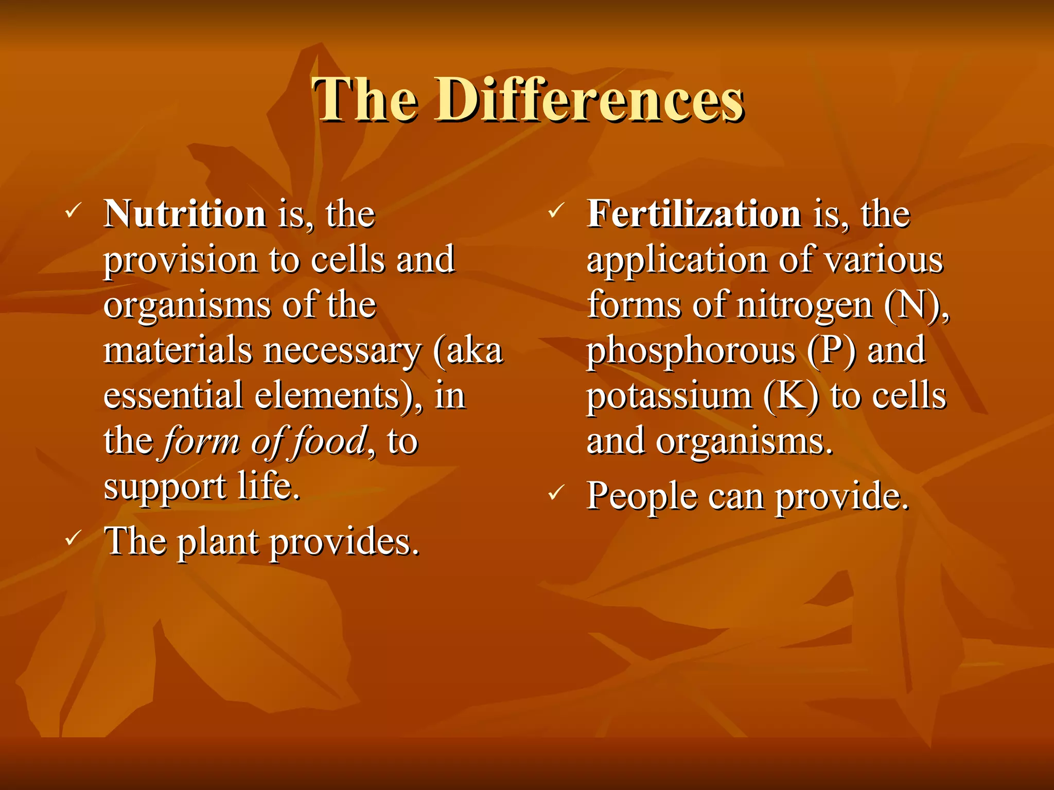 The Differences Nutrition  is, the provision to cells and organisms of the materials necessary (aka essential elements), in the  form of food , to support life. The plant provides. Fertilization  is, the application of various forms of nitrogen (N), phosphorous (P) and potassium (K) to cells and organisms. People can provide. 