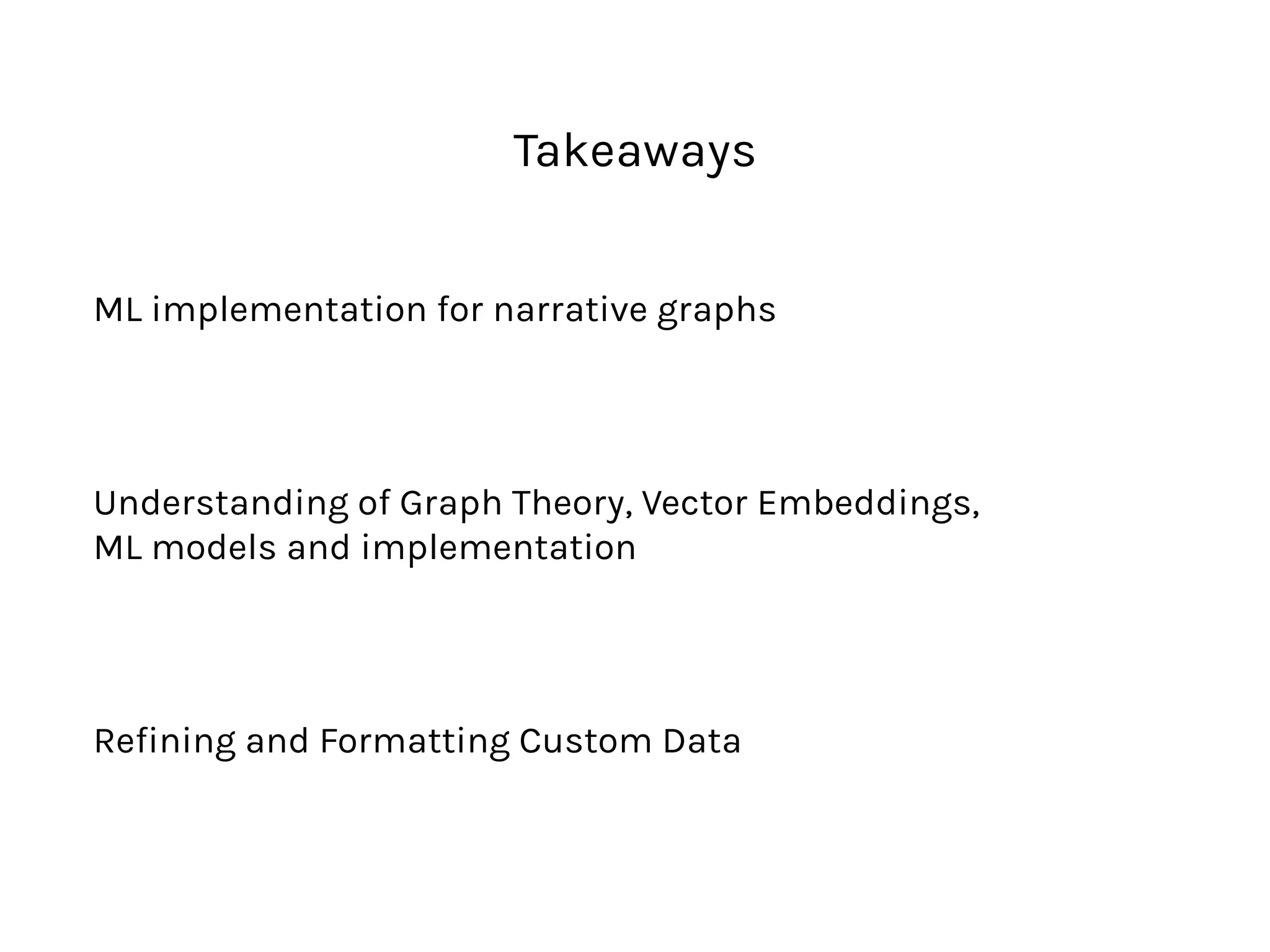 Takeaways
ML implementation for narrative graphs
Understanding of Graph Theory, Vector Embeddings,  
ML models and implementation
Refining and Formatting Custom Data
 