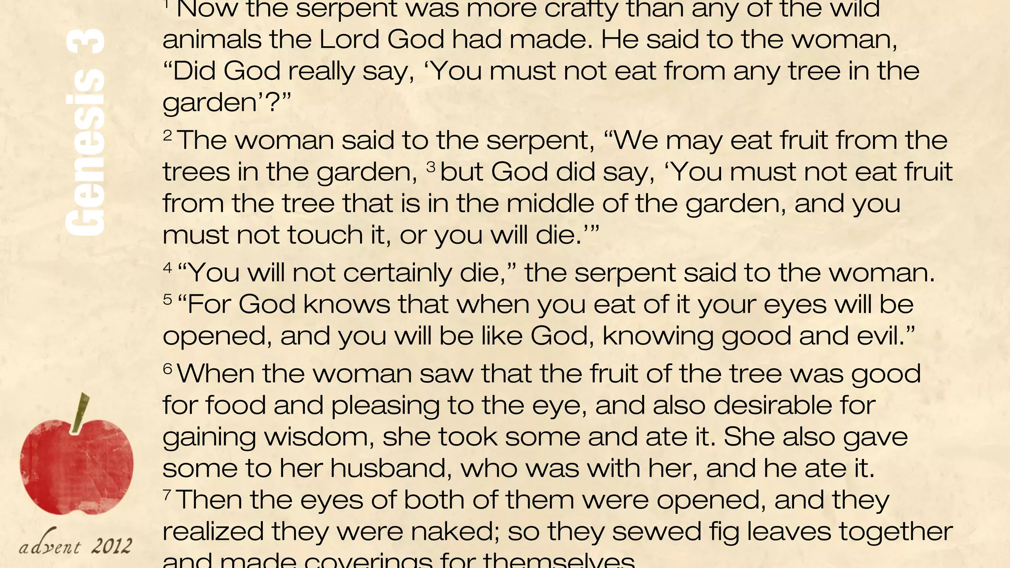 1
              Now the serpent was more crafty than any of the wild 
            animals the Lord God had made. He said to the woman, 

Genesis 3   “Did God really say, ‘You must not eat from any tree in the 
            garden’?”
            2 
               The woman said to the serpent, “We may eat fruit from the 
            trees in the garden,  but God did say, ‘You must not eat fruit 
                                    3 

            from the tree that is in the middle of the garden, and you 
            must not touch it, or you will die.’”
            4 
               “You will not certainly die,” the serpent said to the woman. 
            5 
               “For God knows that when you eat of it your eyes will be 
            opened, and you will be like God, knowing good and evil.”
            6 
               When the woman saw that the fruit of the tree was good 
            for food and pleasing to the eye, and also desirable for 
            gaining wisdom, she took some and ate it. She also gave 
            some to her husband, who was with her, and he ate it. 
            7 
              Then the eyes of both of them were opened, and they 
            realized they were naked; so they sewed fig leaves together 
 