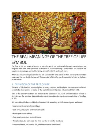 THE REAL MEANINGS OF THE TREE OF LIFE
SYMBOL
The Tree of Life is a universal symbol of sacred origin. It has positively influenced many cultures and
religions over time. The symbolism of the tree is rich in meanings. It represents the cycle of life,
happiness, knowledge, spirituality, family, strength, rebirth, and much more.
When you finish reading this article, you will know exactly what a tree of life is and all of its incredible
meanings. You can decide for yourself if this symbol is fitting for you. Enough talk; let's get to the heart
of the matter!
1. DEFINITION OF THE TREE OF LIFE
The tree of life has had a central place in many cultures and has been since the dawn of time.
Even today this symbol is found in the sacred texts of the main religions of the world.
This is the reason why there are endless types of trees of life. Each civilization has chosen as
its reference the tree that it considers the most important, the most emblematic tree of its place
of life.
We have identified several kinds of trees of life according to different religious traditions:
•Sycamore and acacia in Ancient Egypt
• Oak, birch, and poplar for the ancient Celts
• Ash or yew for the Vikings
• Pine, peach, and plum for the Chinese
• The olive tree, the palm tree, the vine, and the fir tree for Christians
• The almond tree, the kermes oak, and the olive tree for the Jews
 