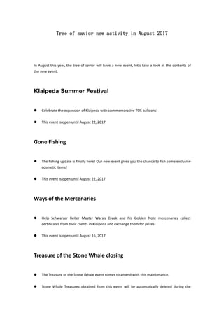 Tree of savior new activity in August 2017
In August this year, the tree of savior will have a new event, let's take a look at the contents of
the new event.
Klaipeda Summer Festival
 Celebrate the expansion of Klaipeda with commemorative TOS balloons!
 This event is open until August 22, 2017.
Gone Fishing
 The fishing update is finally here! Our new event gives you the chance to fish some exclusive
cosmetic items!
 This event is open until August 22, 2017.
Ways of the Mercenaries
 Help Schwarzer Reiter Master Warsis Creek and his Golden Note mercenaries collect
certificates from their clients in Klaipeda and exchange them for prizes!
 This event is open until August 16, 2017.
Treasure of the Stone Whale closing
 The Treasure of the Stone Whale event comes to an end with this maintenance.
 Stone Whale Treasures obtained from this event will be automatically deleted during the
 
