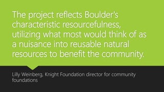 The project reflects Boulder's
characteristic resourcefulness,
utilizing what most would think of as
a nuisance into reusable natural
resources to benefit the community.
Lilly Weinberg, Knight Foundation director for community
foundations
 